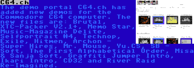 C64.ch | The demo portal C64.ch has added new demos for the Commodore C64 computer. The new files are: Brutal, XTC-Packer V2.1+, Memo Star, Music-Magazine Delite, Selfportrait #4, Technop, Exile, Hitmen, Archon - Super Hires, Mr. Mouse, Yu.CS, SB - Soft, The First Alphabetical Order, Misa & Sanja Soft, Graffiti Jumper Intro, Ikari Intro, CD32 and River Raid Re-Imagined.
