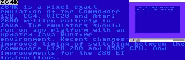 Z64K | Z64K is a pixel exact emulation of the Commodore 128, C64, VIC20 and Atari 2600 written entirely in Java. The emulators should run on any platform with an updated Java Runtime environment. Recent changes: Improved timing of switching between the Commodore C128 Z80 and 8502 CPU. And improvements for the Z80 EI instructions.