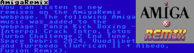 AmigaRemix | You can listen to new remixes on the AmigaRemix webpage. The following Amiga music was added to the webpage: Panza Kick Boxing - Interpol Crack Intro, Lotus Turbo Challenge 2 End Tune, Space Debris 2024, Quodlibet and Turrbedo (Turrican II + Albedo, Fusion Remix).