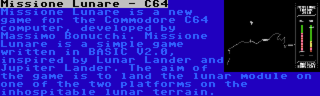Missione Lunare - C64 | Missione Lunare is a new game for the Commodore C64 computer, developed by Massimo Bonucchi. Missione Lunare is a simple game written in BASIC V2.0, inspired by Lunar Lander and Jupiter Lander. The aim of the game is to land the lunar module on one of the two platforms on the inhospitable lunar terrain.