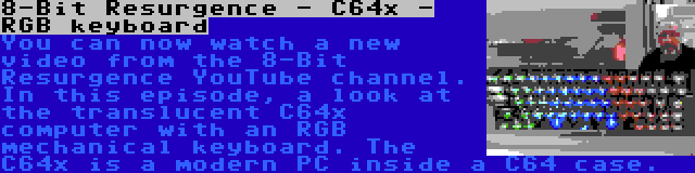 8-Bit Resurgence - C64x - RGB keyboard | You can now watch a new video from the 8-Bit Resurgence YouTube channel. In this episode, a look at the translucent C64x computer with an RGB mechanical keyboard. The C64x is a modern PC inside a C64 case.