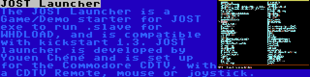 JOST Launcher | The JOST Launcher is a Game/Demo starter for JOST exe to run .slave for WHDLOAD, and is compatible with kickstart 1.3. JOST launcher is developed by Youen Chéné and is set up for the Commodore CDTV, with a CDTV Remote, mouse or joystick.