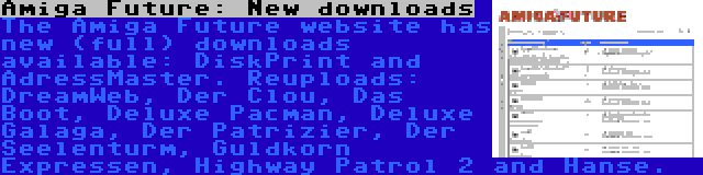 Amiga Future: New downloads | The Amiga Future website has new (full) downloads available: DiskPrint and AdressMaster. Reuploads: DreamWeb, Der Clou, Das Boot, Deluxe Pacman, Deluxe Galaga, Der Patrizier, Der Seelenturm, Guldkorn Expressen, Highway Patrol 2 and Hanse.