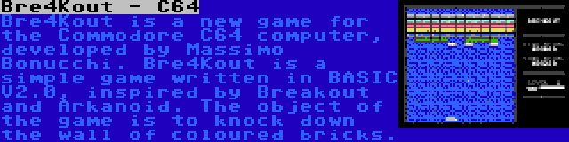 Bre4Kout - C64 | Bre4Kout is a new game for the Commodore C64 computer, developed by Massimo Bonucchi. Bre4Kout is a simple game written in BASIC V2.0, inspired by Breakout and Arkanoid. The object of the game is to knock down the wall of coloured bricks.