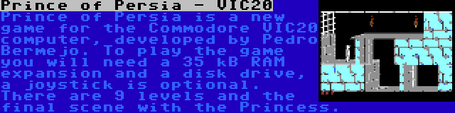 Prince of Persia - VIC20 | Prince of Persia is a new game for the Commodore VIC20 computer, developed by Pedro Bermejo. To play the game you will need a 35 kB RAM expansion and a disk drive, a joystick is optional. There are 9 levels and the final scene with the Princess.