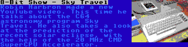 8-Bit Show - Sky Travel | Robin Harbron made a new YouTube video. This time he talks about the C64 astronomy program Sky Travel. He also takes a look at the prediction of the recent solar eclipse, with the help of the 20 MHz CMD SuperCPU Accelerator.