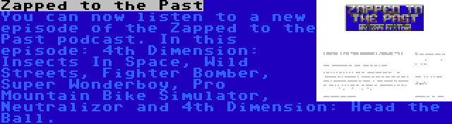Zapped to the Past | You can now listen to a new episode of the Zapped to the Past podcast. In this episode: 4th Dimension: Insects In Space, Wild Streets, Fighter Bomber, Super Wonderboy, Pro Mountain Bike Simulator, Neutralizor and 4th Dimension: Head the Ball.