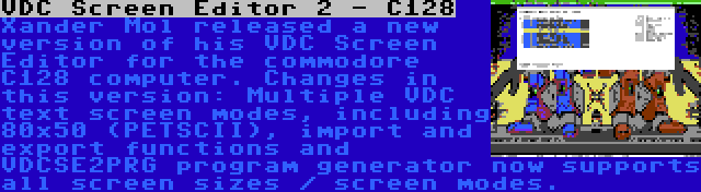 VDC Screen Editor 2 - C128 | Xander Mol released a new version of his VDC Screen Editor for the commodore C128 computer. Changes in this version: Multiple VDC text screen modes, including 80x50 (PETSCII), import and export functions and VDCSE2PRG program generator now supports all screen sizes / screen modes.