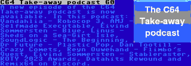 C64 Take-away podcast 60 | A new episode of the C64 Take-away podcast is now available. In this podcast: Vandahlia - Robocop 3, AMJ - Selfmade Executable, Eivind Sommersten - Blue, Linus - Sheds on a Sea-Girt Isle, SoundLogic - The Beginning, Dr Future - Plastic Pop, Dan Tootill - Crazy Comets, Reyn Ouwehand - Flimbo's Quest, Eivind Sommersten - Stableraster, ROTY 2023 Awards, Datahits Rewound and Remix64 on Discord.