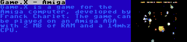 Game.X - Amiga | Game.X is a game for the Amiga computer, developed by Franck Charlet. The game can be played on an Amiga AGA with 2 MB of RAM and a 14mhz CPU.