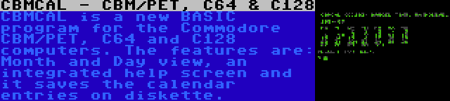 CBMCAL - CBM/PET, C64 & C128 | CBMCAL is a new BASIC program for the Commodore CBM/PET, C64 and C128 computers. The features are: Month and Day view, an integrated help screen and it saves the calendar entries on diskette.