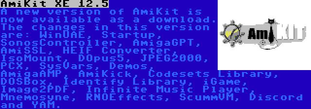 AmiKit XE 12.5 | A new version of AmiKit is now available as a download. The changes in this version are: WinUAE, Startup, SonosController, AmigaGPT, AmiSSL, HEIF Converter, IsoMount, DOpus5, JPEG2000, PCX, SysVars, Demos, AmigaAMP, AmiKick, Codesets Library, DOSBox, Identify Library, iGame, Image2PDF, Infinite Music Player, Mnemosyne, RNOEffects, ScummVM, Discord and YAM.