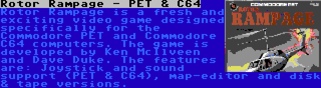 Rotor Rampage - PET & C64 | Rotor Rampage is a fresh and exciting video game designed specifically for the Commodore PET and Commodore C64 computers. The game is developed by Ken McIlveen and Dave Duke. The features are: Joystick and sound support (PET & C64), map-editor and disk & tape versions.