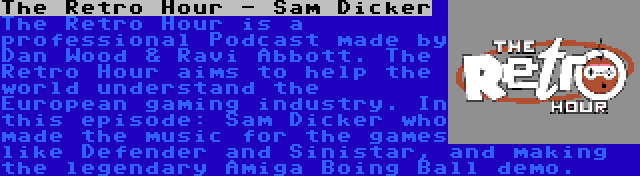 The Retro Hour - Sam Dicker | The Retro Hour is a professional Podcast made by Dan Wood & Ravi Abbott. The Retro Hour aims to help the world understand the European gaming industry. In this episode: Sam Dicker who made the music for the games like Defender and Sinistar, and making the legendary Amiga Boing Ball demo.