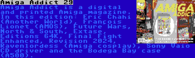Amiga Addict 29 | Amiga Addict is a digital and printed Amiga magazine. In this edition: Éric Chahi (Another World), François Lionet (AMOS), Future Wars, North & South, Extase, Éditions 64K, Final Fight Enhanced, Revision 2024, Ravenlordess (Amiga cosplay), Sony Vaio CD driver and the Bodega Bay case (A500).