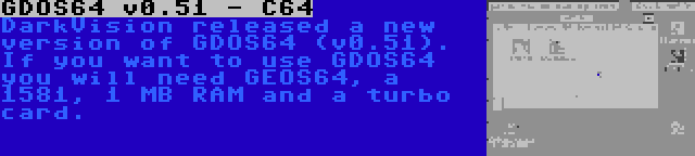 GDOS64 v0.51 - C64 | DarkVision released a new version of GDOS64 (v0.51). If you want to use GDOS64 you will need GEOS64, a 1581, 1 MB RAM and a turbo card.