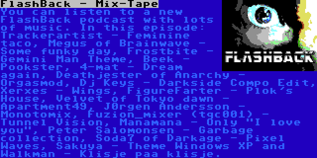 FlashBack - Mix-Tape | You can listen to a new FlashBack podcast with lots of music. In this episode: Trackerartist - Feminine taco, Megus of Brainwave - Some funky day, Frostbite - Gemini Man Theme, Beek - Pookster, 4-mat - Dream again, Deathjester of Anarchy - Orgasmod, Dj Keys - Darkside Compo Edit, Xerxes - Wings, FigureFarter - Plok's House, Velvet of Tokyo dawn - Apartment49, J0rgen Andersson - Monotomix, Fuzion_mixer (tqc001) - Tunnel Vision, Manamana - Only I love you, Peter Salomonsen - Garbage collection, Soda7 of Darkage - Pixel Waves, Sakuya - Theme Windows XP and Walkman - Klisje paa klisje.