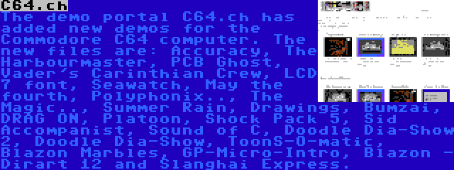 C64.ch | The demo portal C64.ch has added new demos for the Commodore C64 computer. The new files are: Accuracy, The Harbourmaster, PCB Ghost, Vader's Carinthian Crew, LCD 7 font, Seawatch, May the fourth, Polyphonix.., The Magic.., Summer Rain, Drawings, Bumzai, DRAG ON, Platoon, Shock Pack 5, Sid Accompanist, Sound of C, Doodle Dia-Show 2, Doodle Dia-Show, ToonS-O-matic, Blazon Marbles, GP-Micro-Intro, Blazon - Dirart 12 and Slanghai Express.