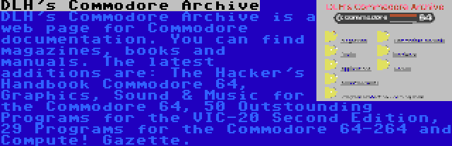 DLH's Commodore Archive | DLH's Commodore Archive is a web page for Commodore documentation. You can find magazines, books and manuals. The latest additions are: The Hacker's Handbook Commodore 64, Graphics, Sound & Music for the Commodore 64, 50 Outstounding Programs for the VIC-20 Second Edition, 29 Programs for the Commodore 64-264 and Compute! Gazette.