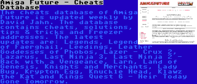 Amiga Future - Cheats Database | The cheats database of Amiga Future is updated weekly by David Jahn. The database contains cheats, solutions, tips & tricks and Freezer addresses. The latest updates are: Legends, Legend of Faerghail, Leedings, Leather Goddesses of Phobos, Lazer - Crux 2, Lazarus, Last Ninja 3, Last Ninja 2 - Back with a Vengeance, Larn, Land of Genesis, Knights and Merchants, Lady Bug, Krypton Egg, Knuckle Head, Klawz the Kat and Kings Quest 6 - Heir Today Gone Tomorrow.
