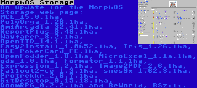 MorphOS Storage | An update for the MorphOS Storage web page: MCE_15.0.lha, PolyOrga_1.26.lha, AmiArcadia_32.41.lha, ReportPlus_8.49.lha, Wayfarer_8.2.lha, OpenTTD_14.1.lha, Easy2Install_1.0b52.lha, Iris_1.26.lha, HLE-PokerCard_FE.lha, OpenFodder_1.8.lha, MicroExcel_1.1a.lha, ods_1.0.lha, Formator_1.1.lha, Expression_1.2.lha, Image2PDF_2.6.lha, Fallout2-ce_1.3.lha, snes9x_1.62.3.lha, Protrekkr_2.6.7.lha, GitDesktop_0.15.18.lha, DoomRPG_0.2.2.lha and BeWorld, BSzili.
