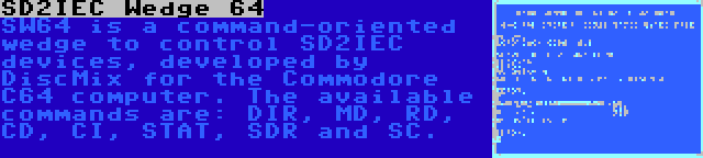 SD2IEC Wedge 64 | SW64 is a command-oriented wedge to control SD2IEC devices, developed by DiscMix for the Commodore C64 computer. The available commands are: DIR, MD, RD, CD, CI, STAT, SDR and SC.