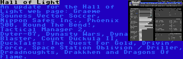 Hall of Light | An update for the Hall of Light web page: Graeme Souness Vector Soccer, Nippon Safes Inc., Phoenix 500, Round The Bend!, Tactical Manager 2, Dyter-07, Dynasty Wars, Dyna Blaster, Count Duckula II, DuckTales: The Quest For Gold, Drivin' Force, Space Station Oblivion / Driller, Dreadnoughts, Drakkhen and Dragons Of Flame.