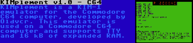 KIMplement v1.0 - C64 | KIMplement is a KIM-1 emulator for the Commodore C64 computer, developed by Oldvcr. This emulator is used on a Commodore C64 computer and supports TTY and 16 kB of expanded RAM.