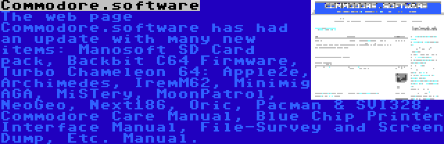 Commodore.software | The web page Commodore.software has had an update with many new items: Manosoft SD Card pack, Backbit C64 Firmware, Turbo Chameleon 64: Apple2e, Archimedes, IremM62, Minimig AGA, MiSTery, MoonPatrol, NeoGeo, Next186, Oric, Pacman & SVI328, Commodore Care Manual, Blue Chip Printer Interface Manual, File-Survey and Screen Dump, Etc. Manual.