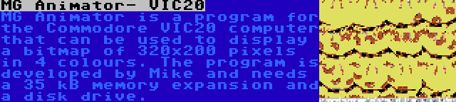 MG Animator- VIC20 | MG Animator is a program for the Commodore VIC20 computer that can be used to display a bitmap of 320x200 pixels in 4 colours. The program is developed by Mike and needs a 35 kB memory expansion and a disk drive.