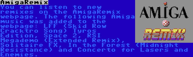 AmigaRemix | You can listen to new remixes on the AmigaRemix webpage. The following Amiga music was added to the webpage: LFF (Skid Row Cracktro Song) Tyros Edition, Space 2, RSI Megademo (Extended Remix), Solitaire FX, In the Forest (Midnight Resistance) and Concerto for Lasers and Enemies.