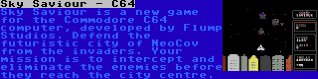 Sky Saviour - C64 | Sky Saviour is a new game for the Commodore C64 computer, developed by Flump Studios. Defend the futuristic city of NeoCov from the invaders. Your mission is to intercept and eliminate the enemies before they reach the city centre.