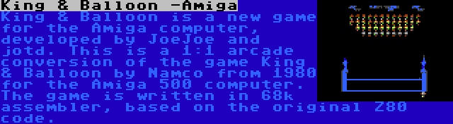 King & Balloon -Amiga | King & Balloon is a new game for the Amiga computer, developed by JoeJoe and jotd. This is a 1:1 arcade conversion of the game King & Balloon by Namco from 1980 for the Amiga 500 computer. The game is written in 68k assembler, based on the original Z80 code.