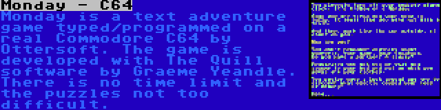 Monday - C64 | Monday is a text adventure game typed/programmed on a real Commodore C64 by Ottersoft. The game is developed with The Quill software by Graeme Yeandle. There is no time limit and the puzzles not too difficult.