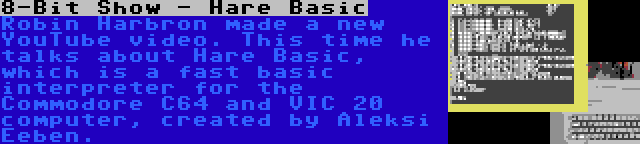 8-Bit Show - Hare Basic | Robin Harbron made a new YouTube video. This time he talks about Hare Basic, which is a fast basic interpreter for the Commodore C64 and VIC 20 computer, created by Aleksi Eeben.