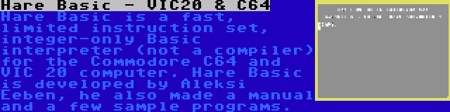 Hare Basic - VIC20 & C64 | Hare Basic is a fast, limited instruction set, integer-only Basic interpreter (not a compiler) for the Commodore C64 and VIC 20 computer. Hare Basic is developed by Aleksi Eeben, he also made a manual and a few sample programs.