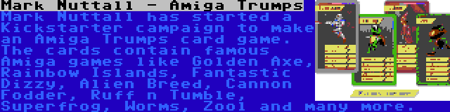Mark Nuttall - Amiga Trumps | Mark Nuttall has started a Kickstarter campaign to make an Amiga Trumps card game. The cards contain famous Amiga games like Golden Axe, Rainbow Islands, Fantastic Dizzy, Alien Breed, Cannon Fodder, Ruff n Tumble, Superfrog, Worms, Zool and many more.
