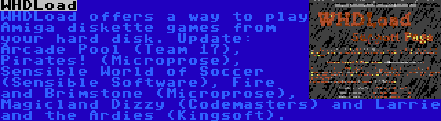 WHDLoad | WHDLoad offers a way to play Amiga diskette games from your hard disk. Update: Arcade Pool (Team 17), Pirates! (Microprose), Sensible World of Soccer (Sensible Software), Fire and Brimstone (Microprose), Magicland Dizzy (Codemasters) and Larrie and the Ardies (Kingsoft).