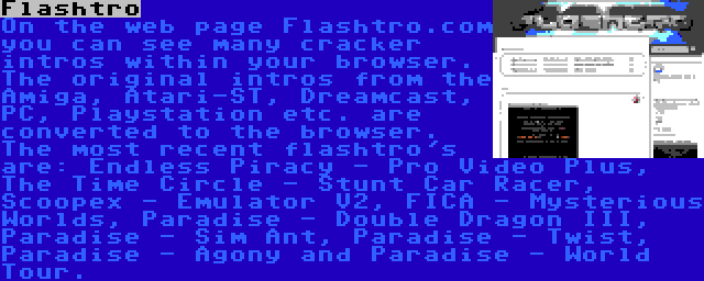 Flashtro | On the web page Flashtro.com you can see many cracker intros within your browser. The original intros from the Amiga, Atari-ST, Dreamcast, PC, Playstation etc. are converted to the browser. The most recent flashtro's are: Endless Piracy - Pro Video Plus, The Time Circle - Stunt Car Racer, Scoopex - Emulator V2, FICA - Mysterious Worlds, Paradise - Double Dragon III, Paradise - Sim Ant, Paradise - Twist, Paradise - Agony and Paradise - World Tour.