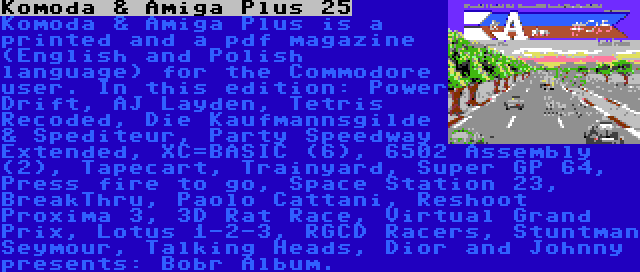 Komoda & Amiga Plus 25 | Komoda & Amiga Plus is a printed and a pdf magazine (English and Polish language) for the Commodore user. In this edition: Power Drift, AJ Layden, Tetris Recoded, Die Kaufmannsgilde & Spediteur, Party Speedway Extended, XC=BASIC (6), 6502 Assembly (2), Tapecart, Trainyard, Super GP 64, Press fire to go, Space Station 23, BreakThru, Paolo Cattani, Reshoot Proxima 3, 3D Rat Race, Virtual Grand Prix, Lotus 1-2-3, RGCD Racers, Stuntman Seymour, Talking Heads, Dior and Johnny presents: Bobr Album.
