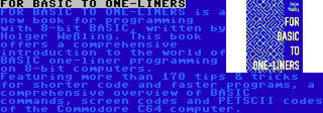 FOR BASIC TO ONE-LINERS | FOR BASIC TO ONE-LINERS is a new book for programming with 8-bit BASIC, written by Holger Weßling. This book offers a comprehensive introduction to the world of BASIC one-liner programming on 8-bit computers. Featuring more than 170 tips & tricks for shorter code and faster programs, a comprehensive overview of BASIC commands, screen codes and PETSCII codes of the Commodore C64 computer.