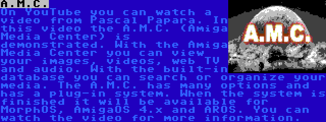 A.M.C. | On YouTube you can watch a video from Pascal Papara. In this video the A.M.C. (Amiga Media Center) is demonstrated. With the Amiga Media Center you can view your images, videos, web TV and audio. With the built-in database you can search or organize your media. The A.M.C. has many options and has a plug-in system. When the system is finished it will be available for MorphOS, AmigaOS 4.x and AROS. You can watch the video for more information.