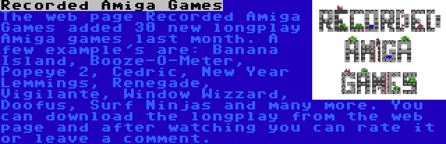 Recorded Amiga Games | The web page Recorded Amiga Games added 30 new longplay Amiga games last month. A few example's are: Banana Island, Booze-O-Meter, Popeye 2, Cedric, New Year Lemmings, Renegade, Vigilante, Window Wizzard, Doofus, Surf Ninjas and many more. You can download the longplay from the web page and after watching you can rate it or leave a comment.