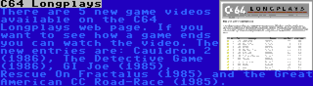 C64 Longplays | There are 5 new game videos available on the C64 Longplays web page. If you want to see how a game ends you can watch the video. The new entries are: Cauldron 2 (1986), The Detective Game (1986), GI Joe (1985), Rescue On Fractalus (1985) and the Great American CC Road-Race (1985).