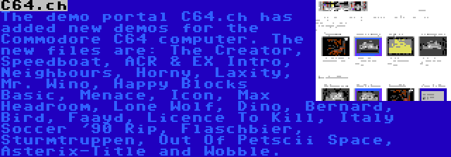 C64.ch | The demo portal C64.ch has added new demos for the Commodore C64 computer. The new files are: The Creator, Speedboat, ACR & EX Intro, Neighbours, Horny, Laxity, Mr. Wino, Happy Blocks Basic, Menace, Icon, Max Headroom, Lone Wolf, Dino, Bernard, Bird, Faayd, Licence To Kill, Italy Soccer '90 Rip, Flaschbier, Sturmtruppen, Out Of Petscii Space, Asterix-Title and Wobble.