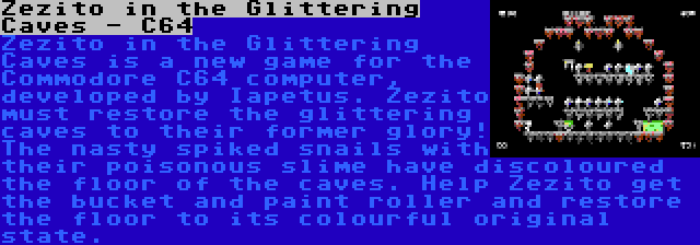 Zezito in the Glittering Caves - C64 | Zezito in the Glittering Caves is a new game for the Commodore C64 computer, developed by Iapetus. Zezito must restore the glittering caves to their former glory! The nasty spiked snails with their poisonous slime have discoloured the floor of the caves. Help Zezito get the bucket and paint roller and restore the floor to its colourful original state.