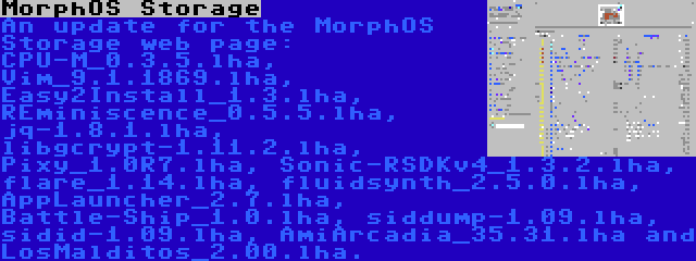 MorphOS Storage | An update for the MorphOS Storage web page: CPU-M_0.3.5.lha, Vim_9.1.1869.lha, Easy2Install_1.3.lha, REminiscence_0.5.5.lha, jq-1.8.1.lha, libgcrypt-1.11.2.lha, Pixy_1.0R7.lha, Sonic-RSDKv4_1.3.2.lha, flare_1.14.lha, fluidsynth_2.5.0.lha, AppLauncher_2.7.lha, Battle-Ship_1.0.lha, siddump-1.09.lha, sidid-1.09.lha, AmiArcadia_35.31.lha and LosMalditos_2.00.lha.