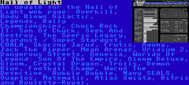 Hall of Light | An update for the Hall of Light web page: Overkill, Body Blows Galactic, Legends, Rally Championships, Chuck Rock II: Son Of Chuck, Seek And Destroy, The Speris Legacy, Stardust / Super Stardust, COALA, Skoczny Jacuś, Frutis, Agony, Jack The Ripper, Mean Arenas, Uridium 2, Dangerous Streets, Genesia, Worlds Of Legend: Son Of The Empire, Gloom Deluxe, Gloom, Crystal Dragon, Trolls, Demon Blue, Football Champ, Wacuś The Detective, Bubble Bobble, Navy SEALS, Quaptos, Matematic, Atlas Świata, Ditris and Roulette-Royal.