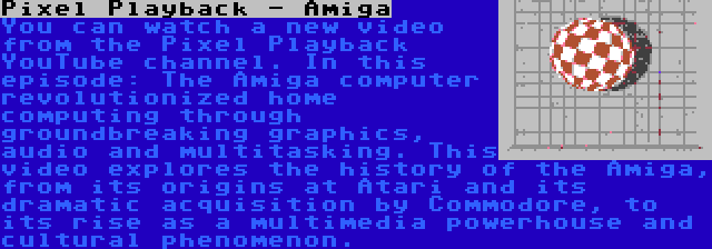 Pixel Playback - Amiga | You can watch a new video from the Pixel Playback YouTube channel. In this episode: The Amiga computer revolutionized home computing through groundbreaking graphics, audio and multitasking. This video explores the history of the Amiga, from its origins at Atari and its dramatic acquisition by Commodore, to its rise as a multimedia powerhouse and cultural phenomenon.