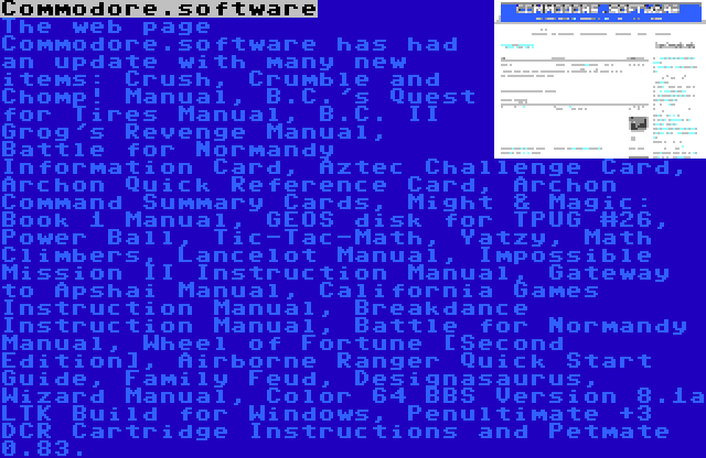 Commodore.software | The web page Commodore.software has had an update with many new items: Crush, Crumble and Chomp! Manual, B.C.'s Quest for Tires Manual, B.C. II Grog's Revenge Manual, Battle for Normandy Information Card, Aztec Challenge Card, Archon Quick Reference Card, Archon Command Summary Cards, Might & Magic: Book 1 Manual, GEOS disk for TPUG #26, Power Ball, Tic-Tac-Math, Yatzy, Math Climbers, Lancelot Manual, Impossible Mission II Instruction Manual, Gateway to Apshai Manual, California Games Instruction Manual, Breakdance Instruction Manual, Battle for Normandy Manual, Wheel of Fortune [Second Edition], Airborne Ranger Quick Start Guide, Family Feud, Designasaurus, Wizard Manual, Color 64 BBS Version 8.1a LTK Build for Windows, Penultimate +3 DCR Cartridge Instructions and Petmate 0.83.